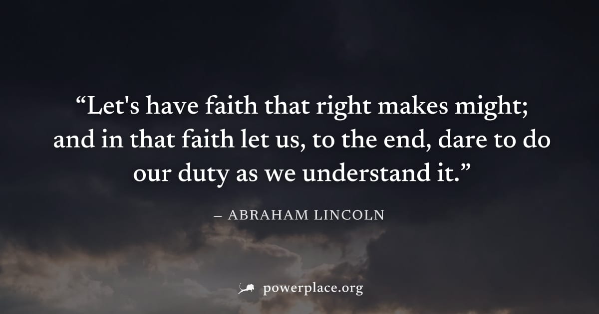 "Let's have faith that right makes might; and in that faith let us, to the end, dare to do our duty as we understand it." — Abraham Lincoln