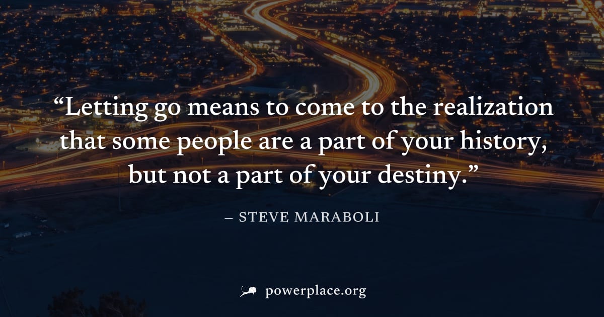 "Letting go means to come to the realization that some people are a part of your history, but not a part of your destiny." — Steve Maraboli