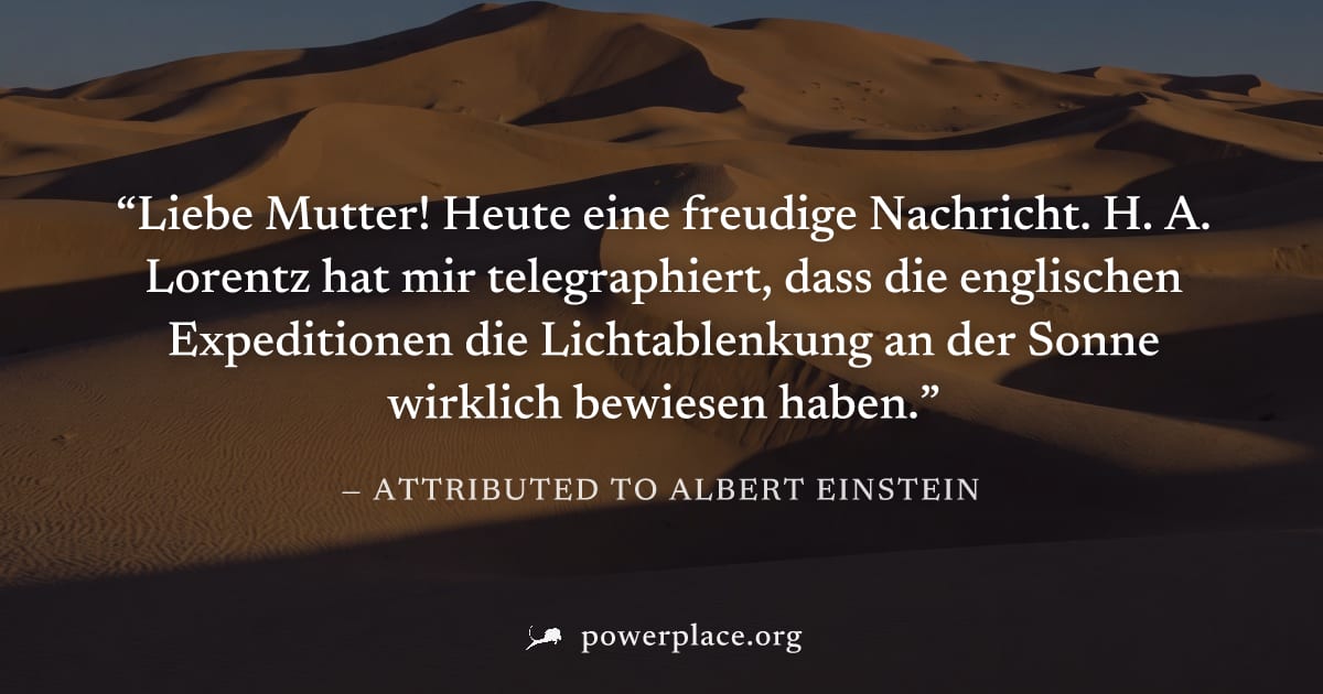 "Liebe Mutter! Heute eine freudige Nachricht. H. A. Lorentz hat mir telegraphiert, dass die englischen Expeditionen die Lichtablenkung an der Sonne wirklich bewiesen haben." — Attributed to Albert Ein
