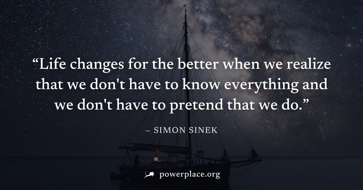 "Life changes for the better when we realize that we don't have to know everything and we don't have to pretend that we do." — Simon Sinek