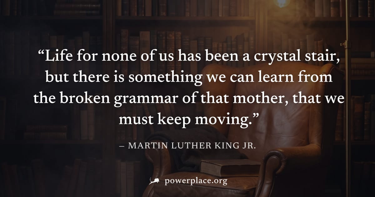 "Life for none of us has been a crystal stair, but there is something we can learn from the broken grammar of that mother, that we must keep moving." — Martin Luther King Jr.