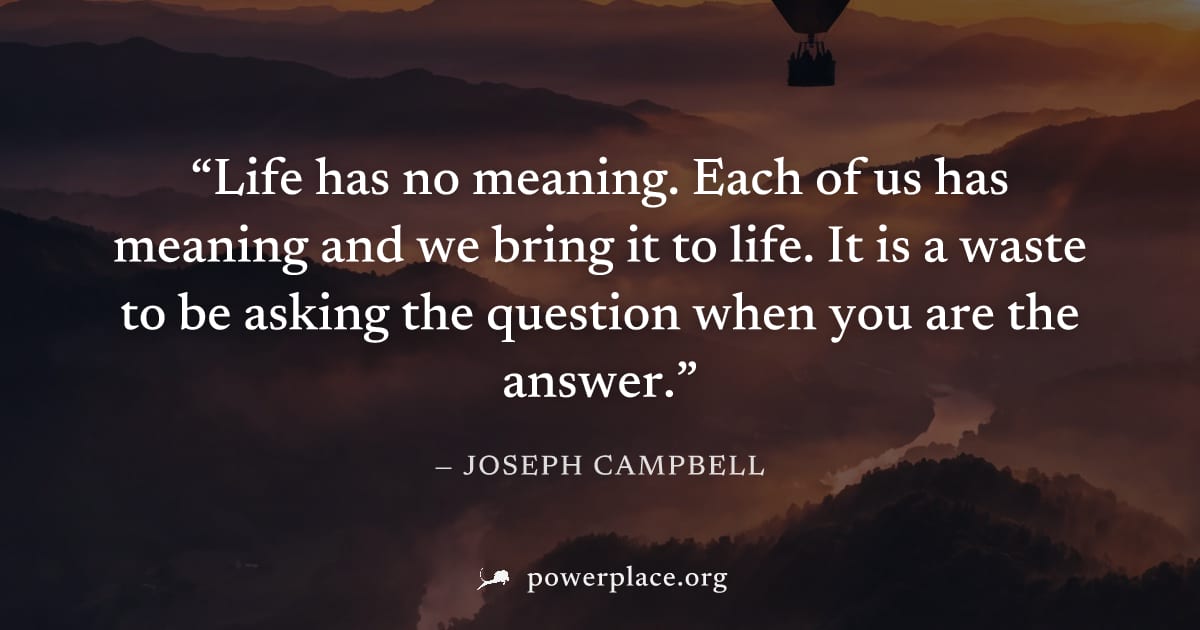 "Life has no meaning. Each of us has meaning and we bring it to life. It is a waste to be asking the question when you are the answer." — Joseph Campbell