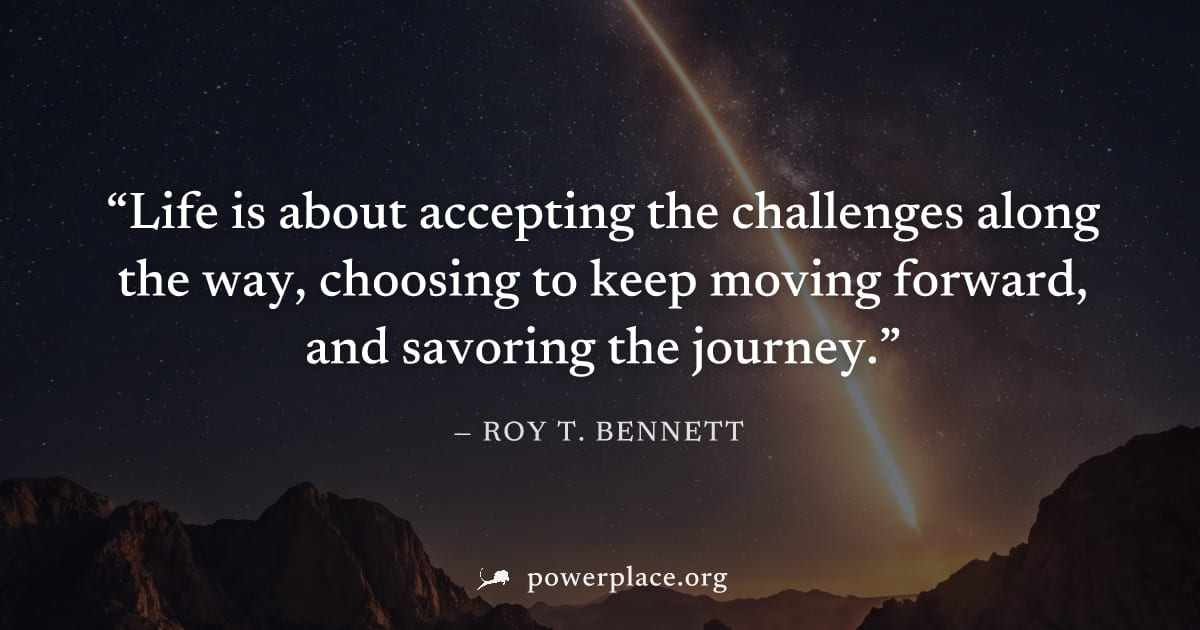 "Life is about accepting the challenges along the way, choosing to keep moving forward, and savoring the journey." — Roy T. Bennett