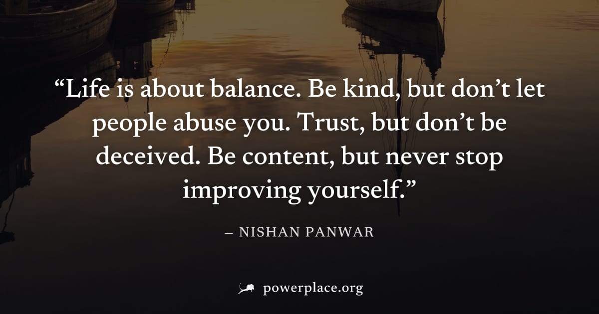 "Life is about balance. Be kind, but don’t let people abuse you. Trust, but don’t be deceived. Be content, but never stop improving yourself." — Nishan Panwar