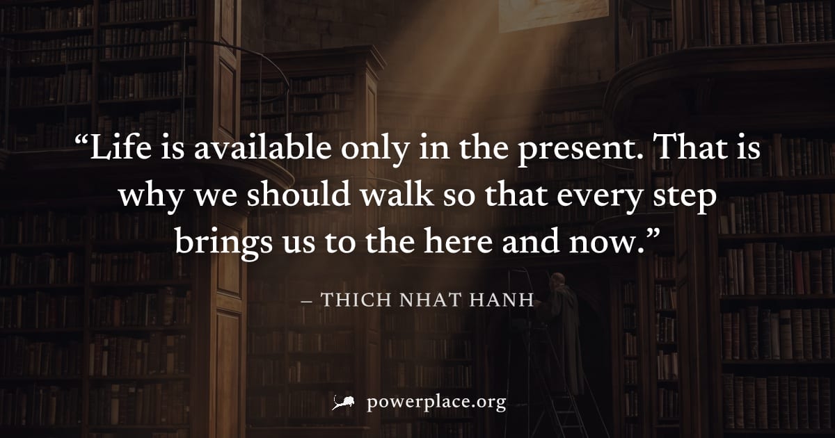 "Life is available only in the present. That is why we should walk so that every step brings us to the here and now." — Thich Nhat Hanh