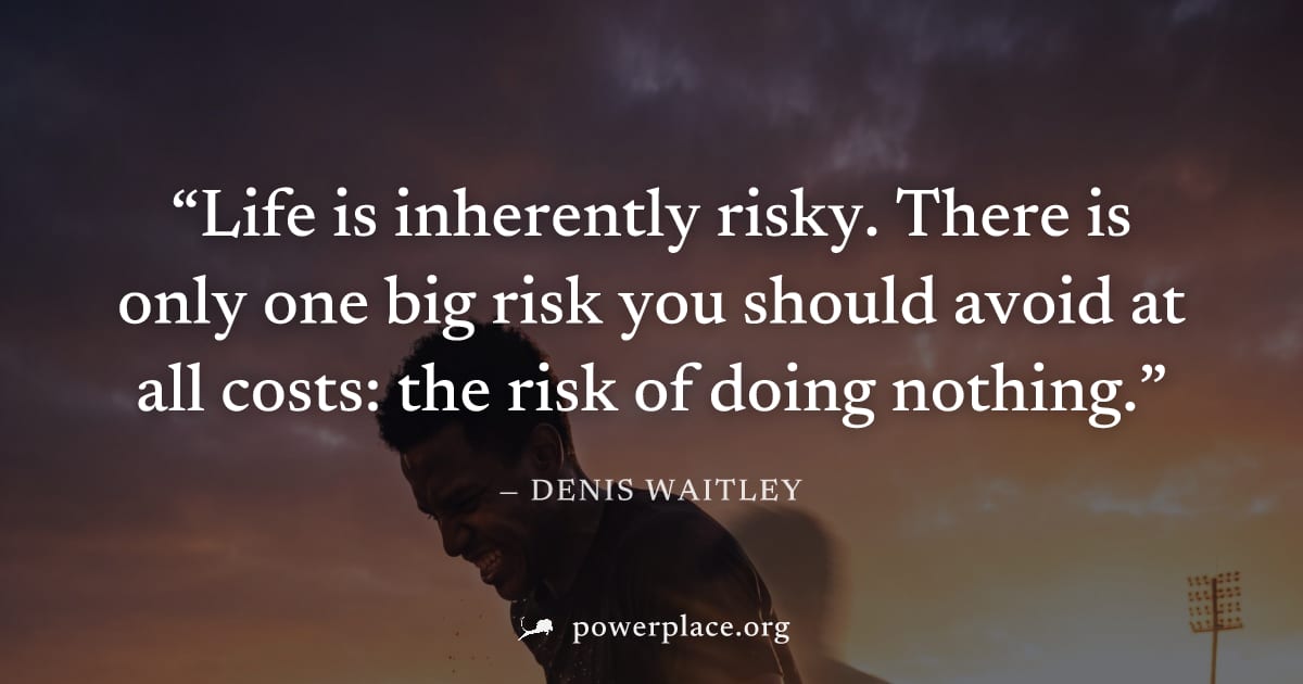 "Life is inherently risky. There is only one big risk you should avoid at all costs: the risk of doing nothing." — Denis Waitley