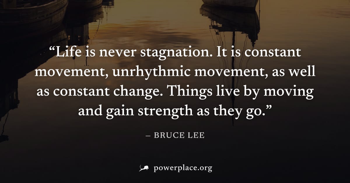 "Life is never stagnation. It is constant movement, unrhythmic movement, as well as constant change. Things live by moving and gain strength as they go." — Bruce Lee