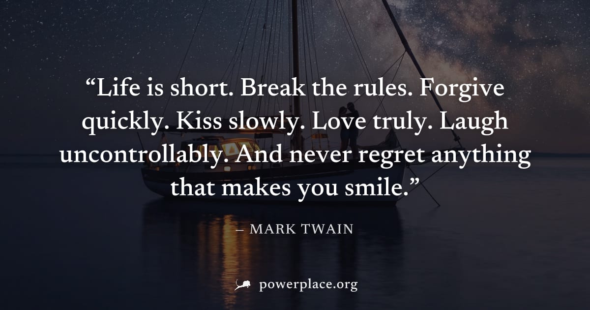 "Life is short. Break the rules. Forgive quickly. Kiss slowly. Love truly. Laugh uncontrollably. And never regret anything that makes you smile." — Mark Twain