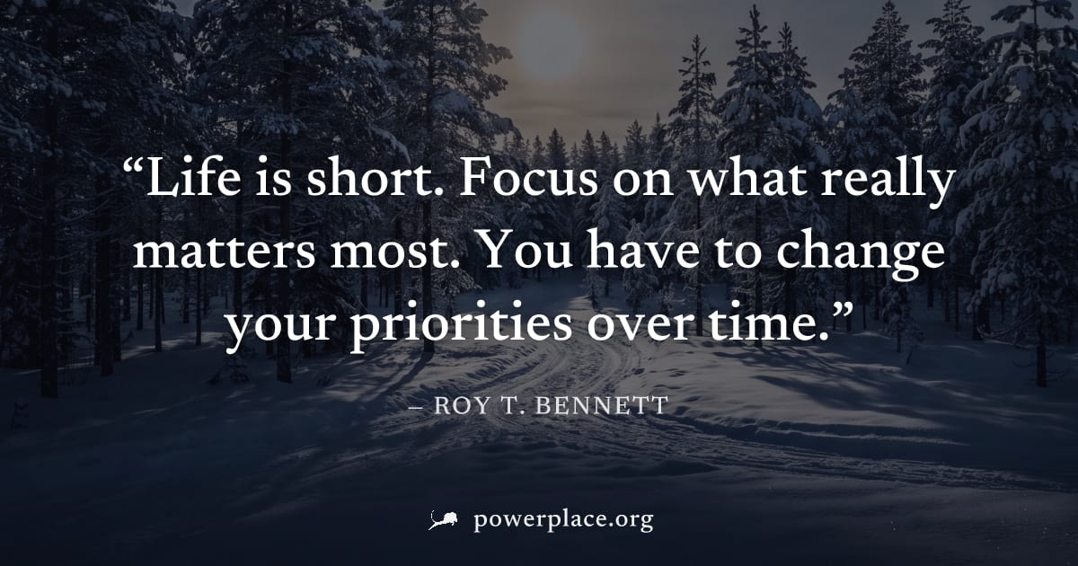 "Life is short. Focus on what really matters most. You have to change your priorities over time." — Roy T. Bennett