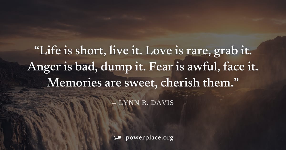 "Life is short, live it. Love is rare, grab it. Anger is bad, dump it. Fear is awful, face it. Memories are sweet, cherish them." — Lynn R. Davis