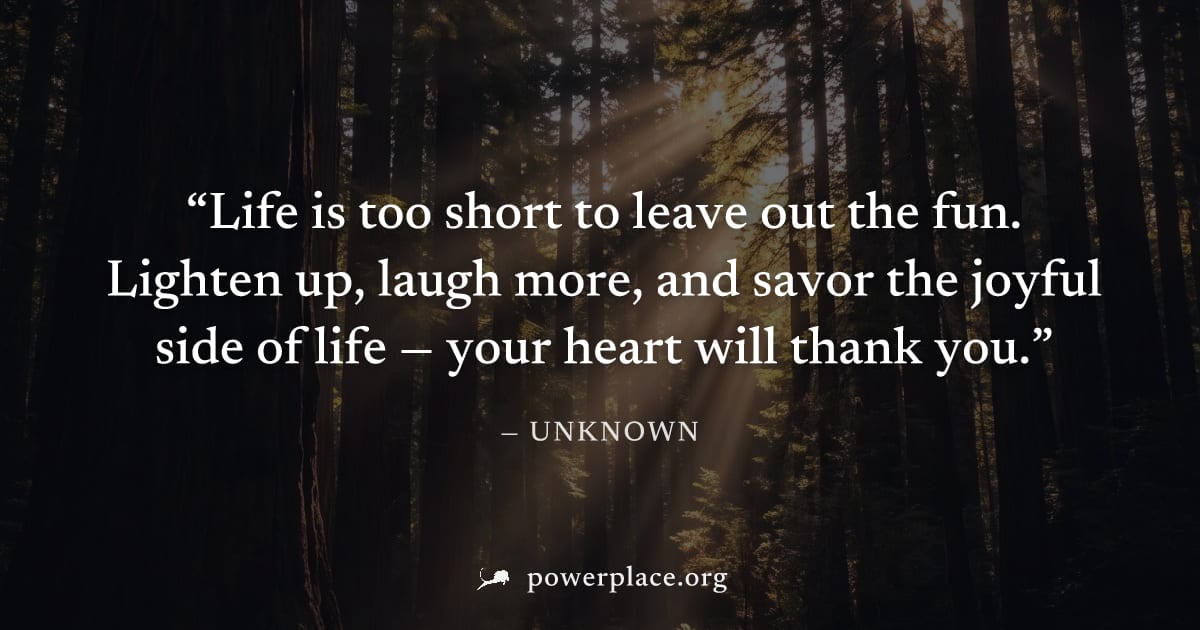 "Life is too short to leave out the fun. Lighten up, laugh more, and savor the joyful side of life — your heart will thank you." — Unknown