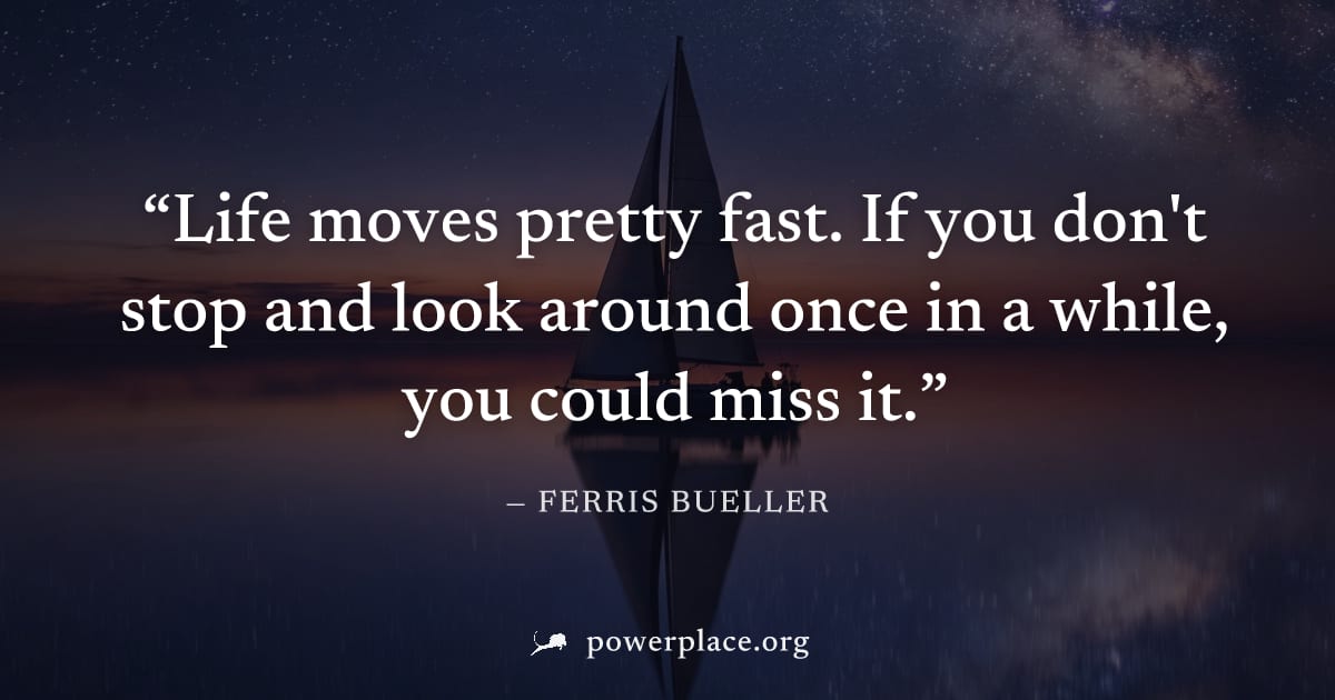 "Life moves pretty fast. If you don't stop and look around once in a while, you could miss it." — Ferris Bueller