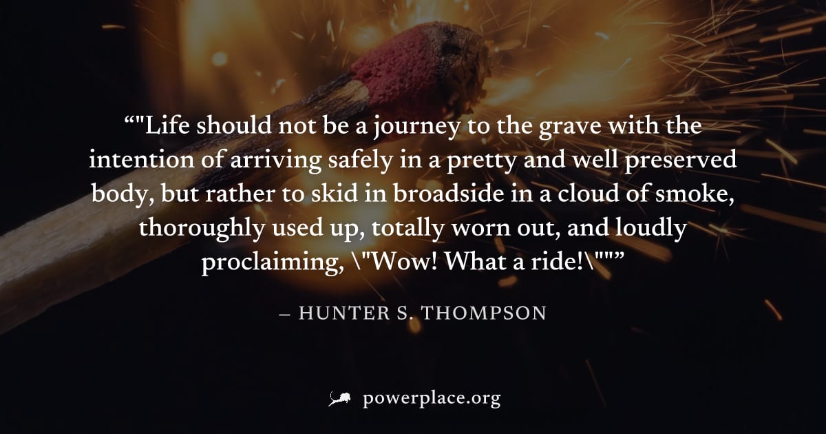 ""Life should not be a journey to the grave with the intention of arriving safely in a pretty and well preserved body, but rather to skid in broadside in a cloud of smoke, thoroughly used up, totally 