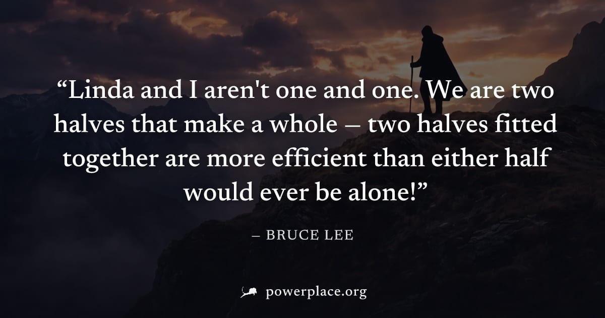 "Linda and I aren't one and one. We are two halves that make a whole — two halves fitted together are more efficient than either half would ever be alone!" — Bruce Lee
