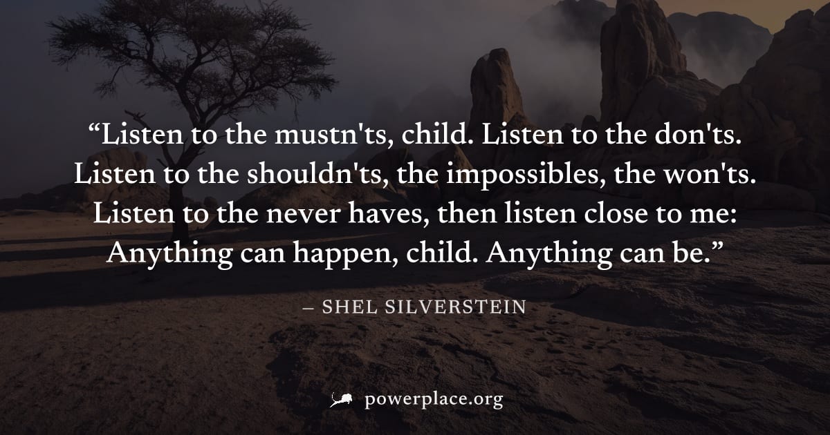 "Listen to the mustn'ts, child. Listen to the don'ts. Listen to the shouldn'ts, the impossibles, the won'ts. Listen to the never haves, then listen close to me: Anything can happen, child. Anything ca