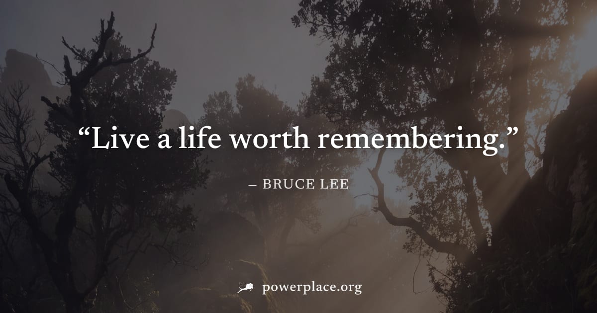"Live a life worth remembering." — Bruce Lee