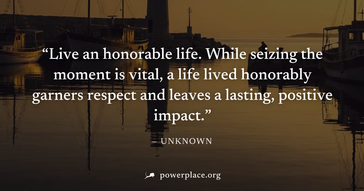 "Live an honorable life. While seizing the moment is vital, a life lived honorably garners respect and leaves a lasting, positive impact." — Unknown