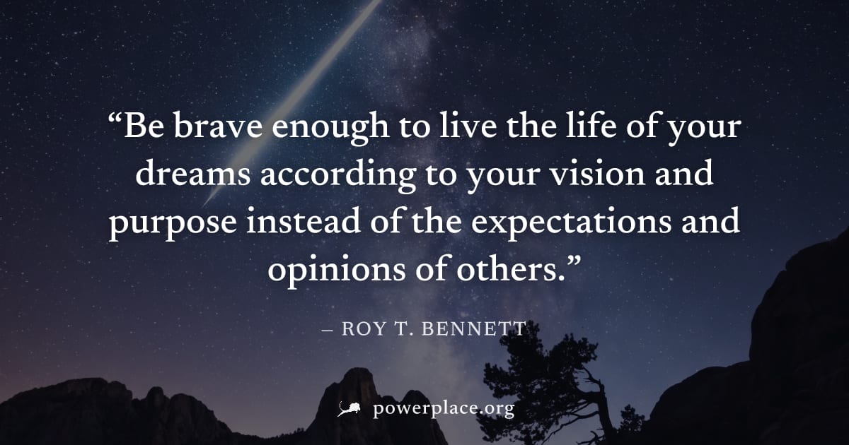"Be brave enough to live the life of your dreams according to your vision and purpose instead of the expectations and opinions of others." — Roy T. Bennett