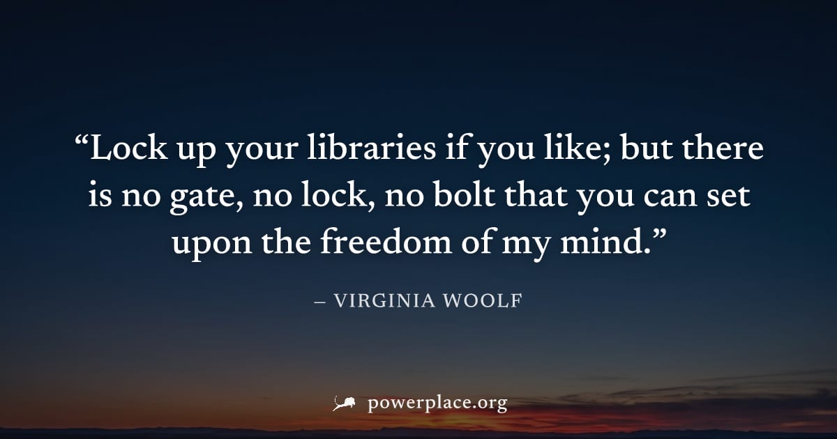 "Lock up your libraries if you like; but there is no gate, no lock, no bolt that you can set upon the freedom of my mind." — Virginia Woolf