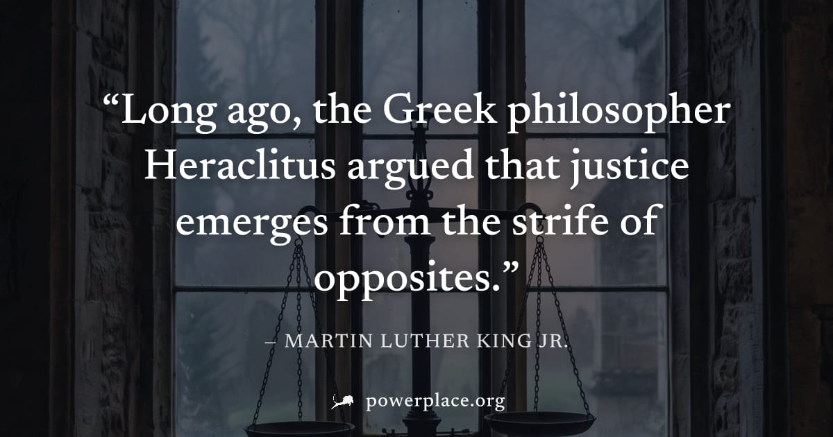 "Long ago, the Greek philosopher Heraclitus argued that justice emerges from the strife of opposites." — Martin Luther King Jr.