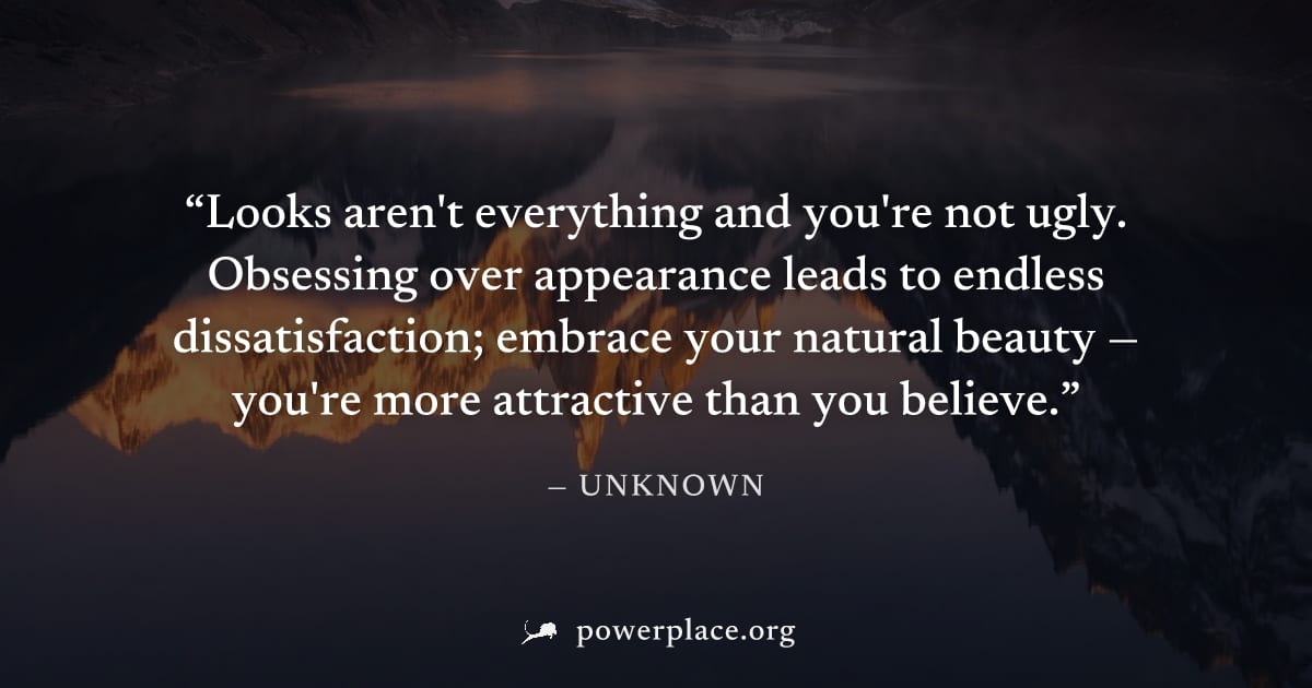 "Looks aren't everything and you're not ugly. Obsessing over appearance leads to endless dissatisfaction; embrace your natural beauty — you're more attractive than you believe." — Unknown