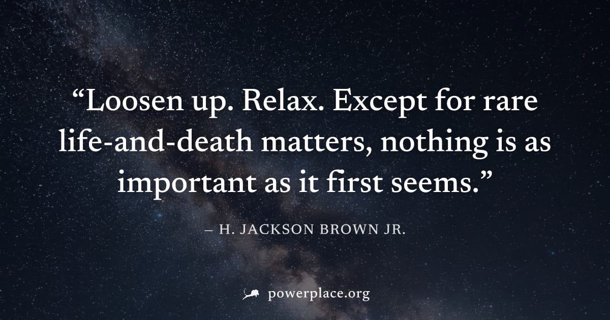 "Loosen up. Relax. Except for rare life-and-death matters, nothing is as important as it first seems." — H. Jackson Brown Jr.