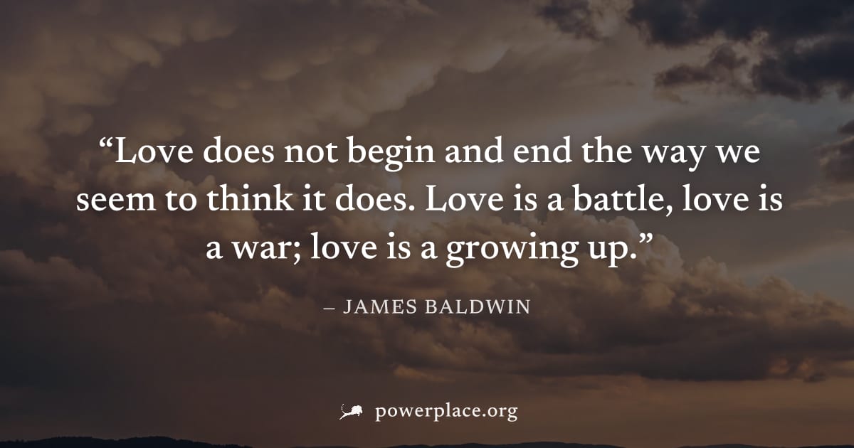 "Love does not begin and end the way we seem to think it does. Love is a battle, love is a war; love is a growing up." — James Baldwin