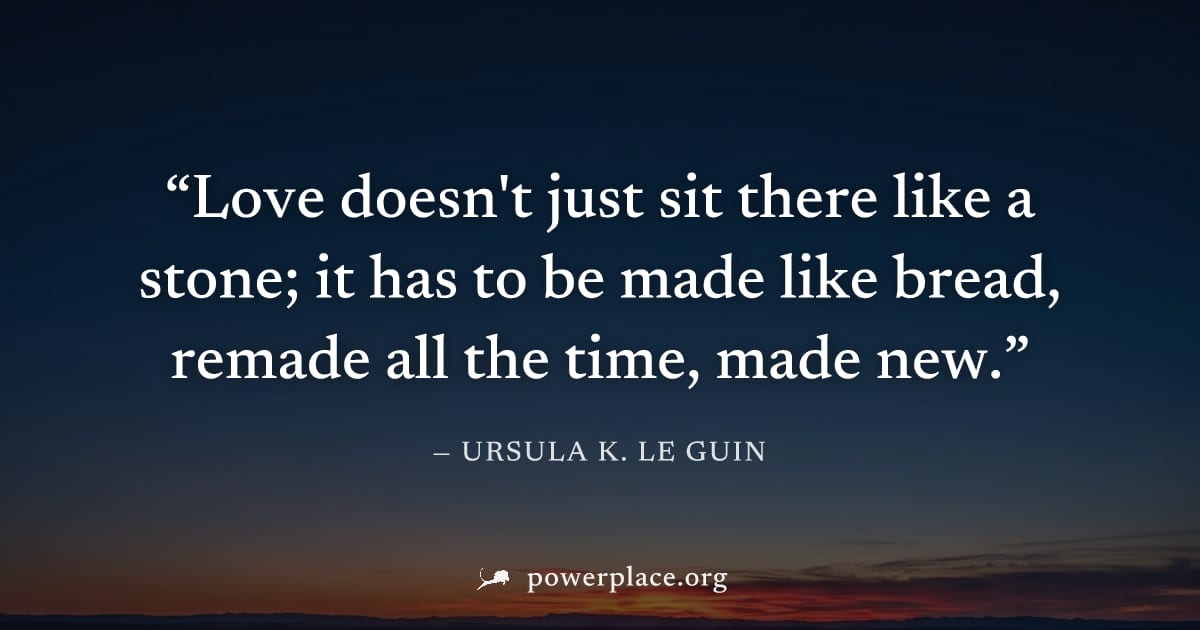 "Love doesn't just sit there like a stone; it has to be made like bread, remade all the time, made new." — Ursula K. Le Guin