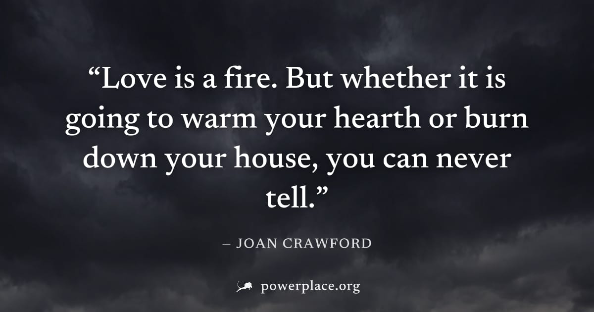 "Love is a fire. But whether it is going to warm your hearth or burn down your house, you can never tell." — Joan Crawford