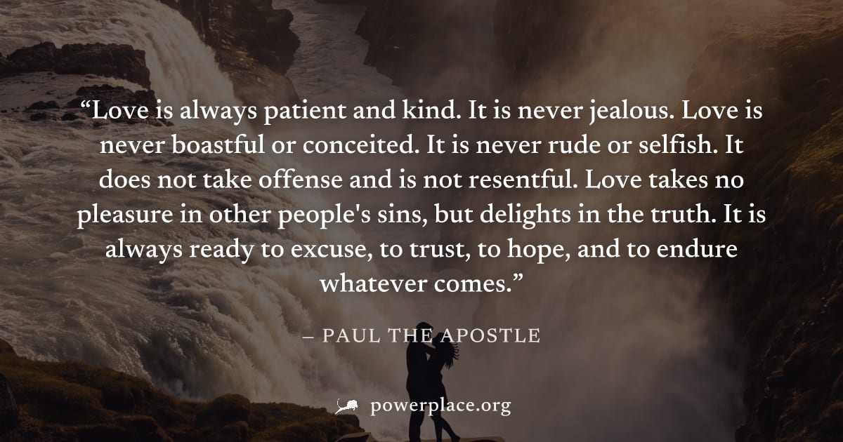 "Love is always patient and kind. It is never jealous. Love is never boastful or conceited. It is never rude or selfish. It does not take offense and is not resentful. Love takes no pleasure in other 