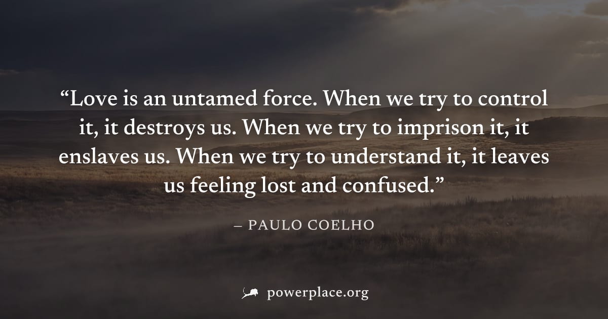 "Love is an untamed force. When we try to control it, it destroys us. When we try to imprison it, it enslaves us. When we try to understand it, it leaves us feeling lost and confused." — Paulo Coelho