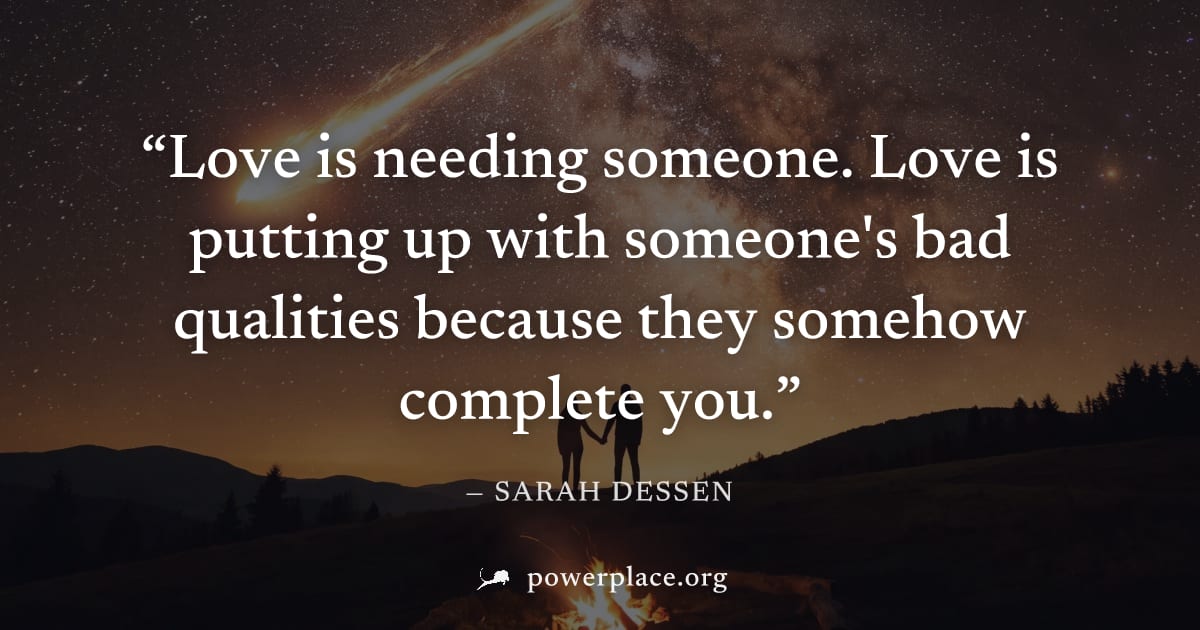 "Love is needing someone. Love is putting up with someone's bad qualities because they somehow complete you." — Sarah Dessen