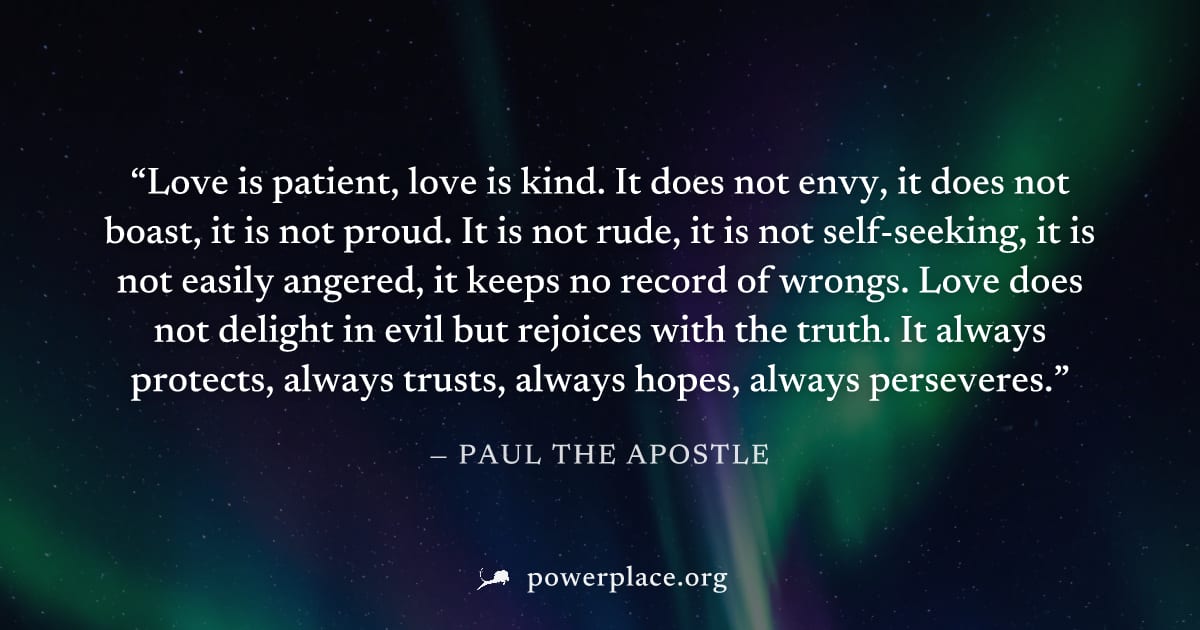 "Love is patient, love is kind. It does not envy, it does not boast, it is not proud. It is not rude, it is not self-seeking, it is not easily angered, it keeps no record of wrongs. Love does not deli
