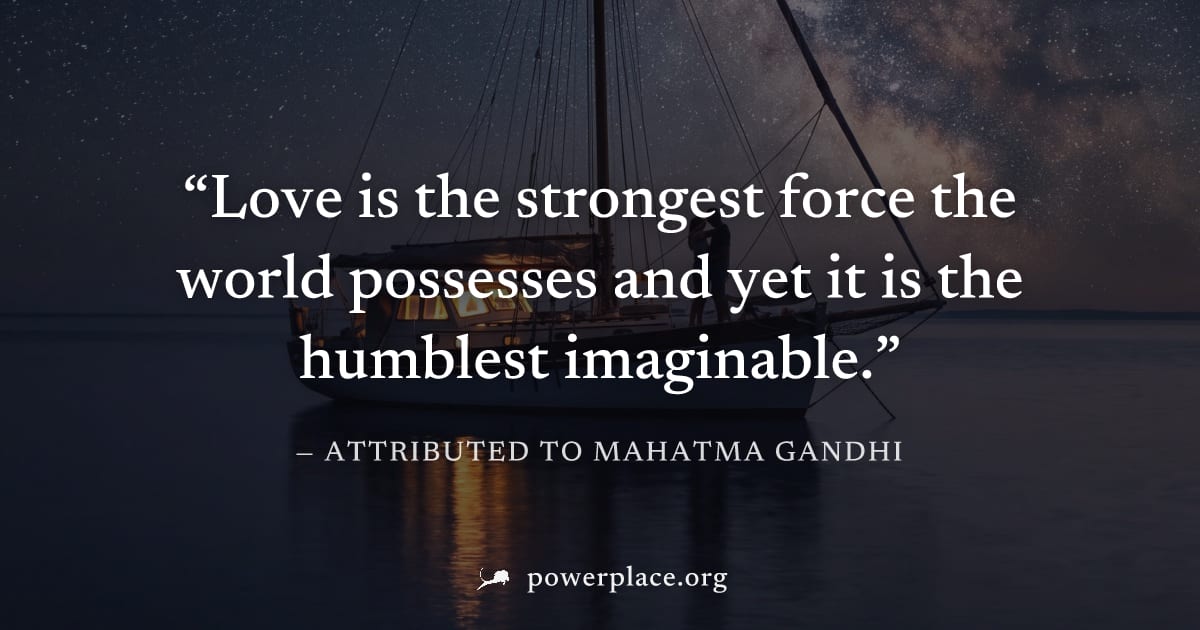"Love is the strongest force the world possesses and yet it is the humblest imaginable." — Attributed to Mahatma Gandhi