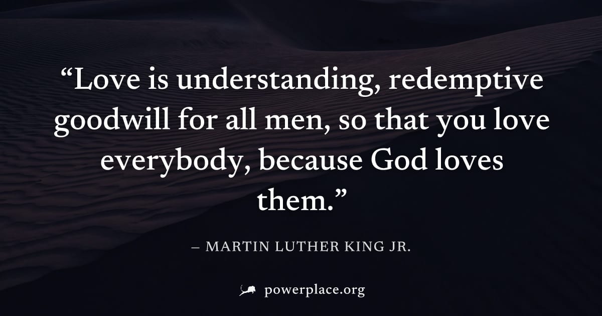 "Love is understanding, redemptive goodwill for all men, so that you love everybody, because God loves them." — Martin Luther King Jr.