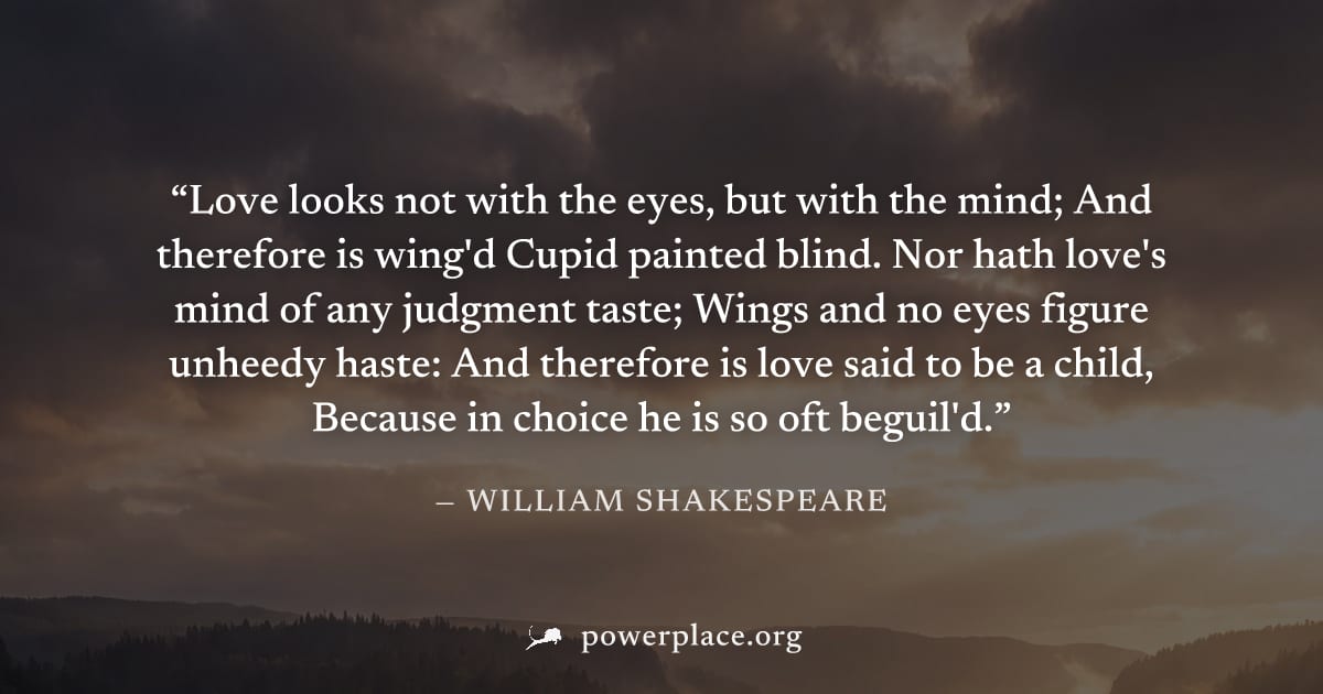 "Love looks not with the eyes, but with the mind; And therefore is wing'd Cupid painted blind. Nor hath love's mind of any judgment taste; Wings and no eyes figure unheedy haste: And therefore is love