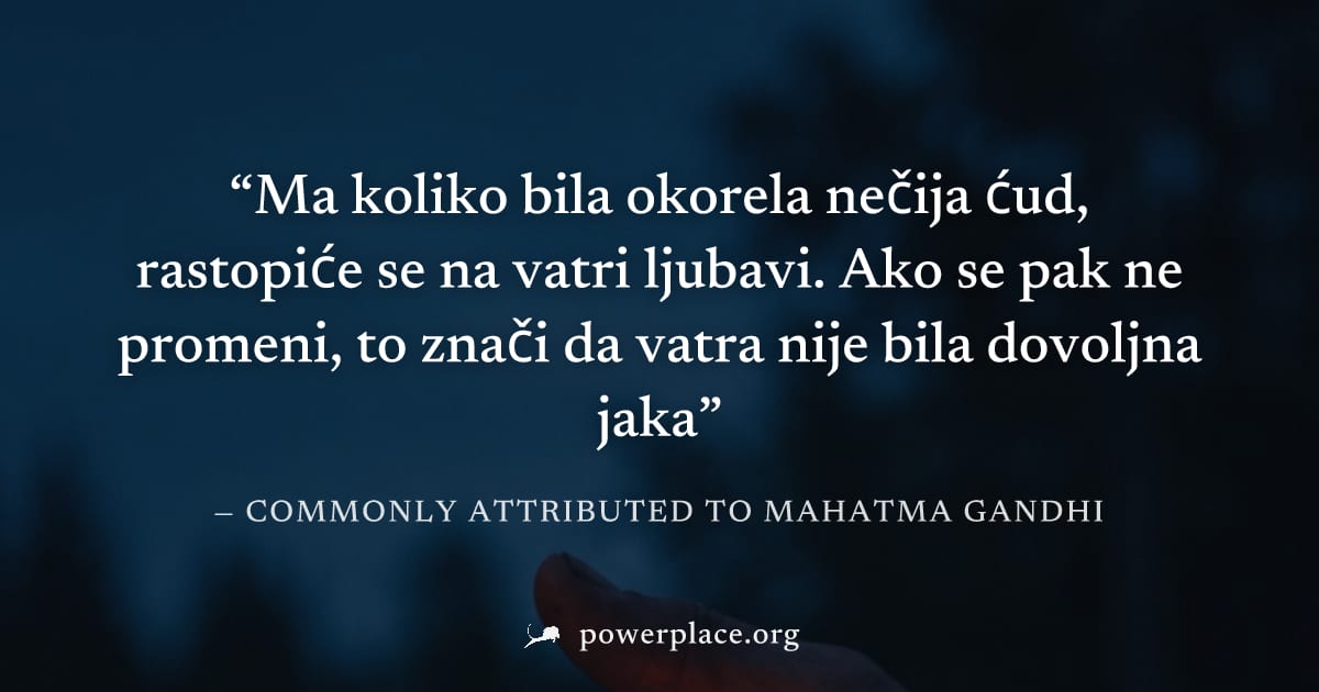 "Ma koliko bila okorela nečija ćud, rastopiće se na vatri ljubavi. Ako se pak ne promeni, to znači da vatra nije bila dovoljna jaka" — Commonly attributed to Mahatma Gandhi