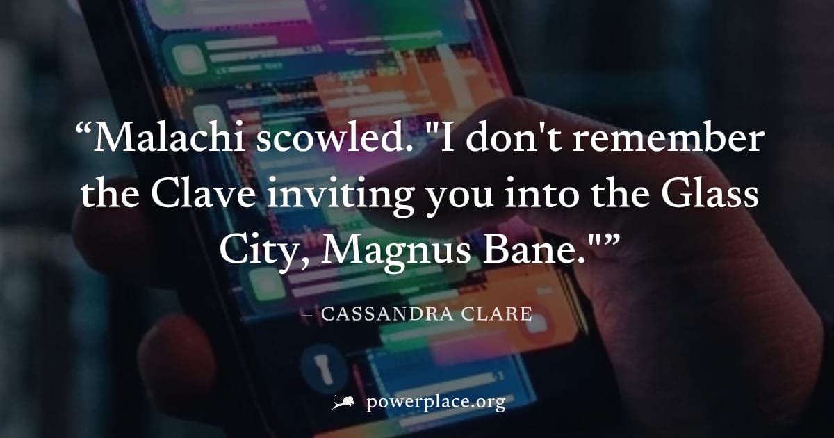 "Malachi scowled. "I don't remember the Clave inviting you into the Glass City, Magnus Bane."" — Cassandra Clare