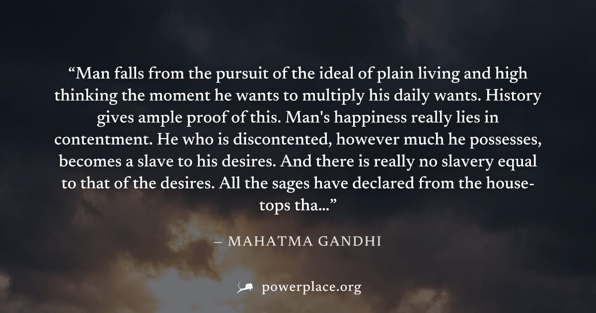 "Man falls from the pursuit of the ideal of plain living and high thinking the moment he wants to multiply his daily wants. History gives ample proof of this. Man's happiness really lies in contentmen