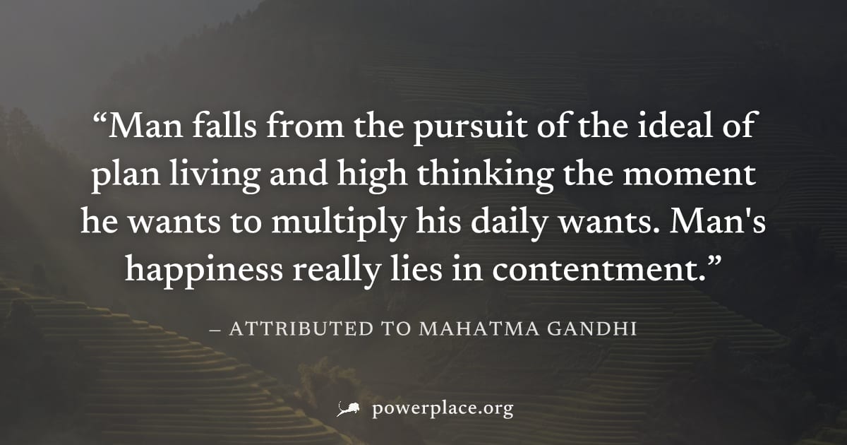 "Man falls from the pursuit of the ideal of plan living and high thinking the moment he wants to multiply his daily wants. Man's happiness really lies in contentment." — Attributed to Mahatma Gandhi