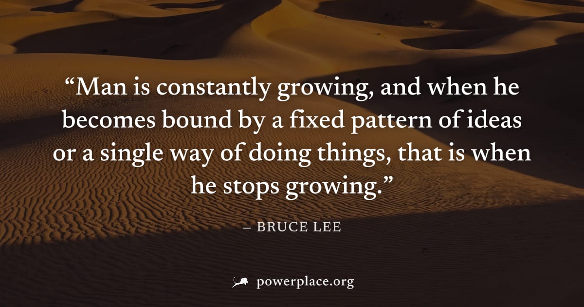 "Man is constantly growing, and when he becomes bound by a fixed pattern of ideas or a single way of doing things, that is when he stops growing." — Bruce Lee