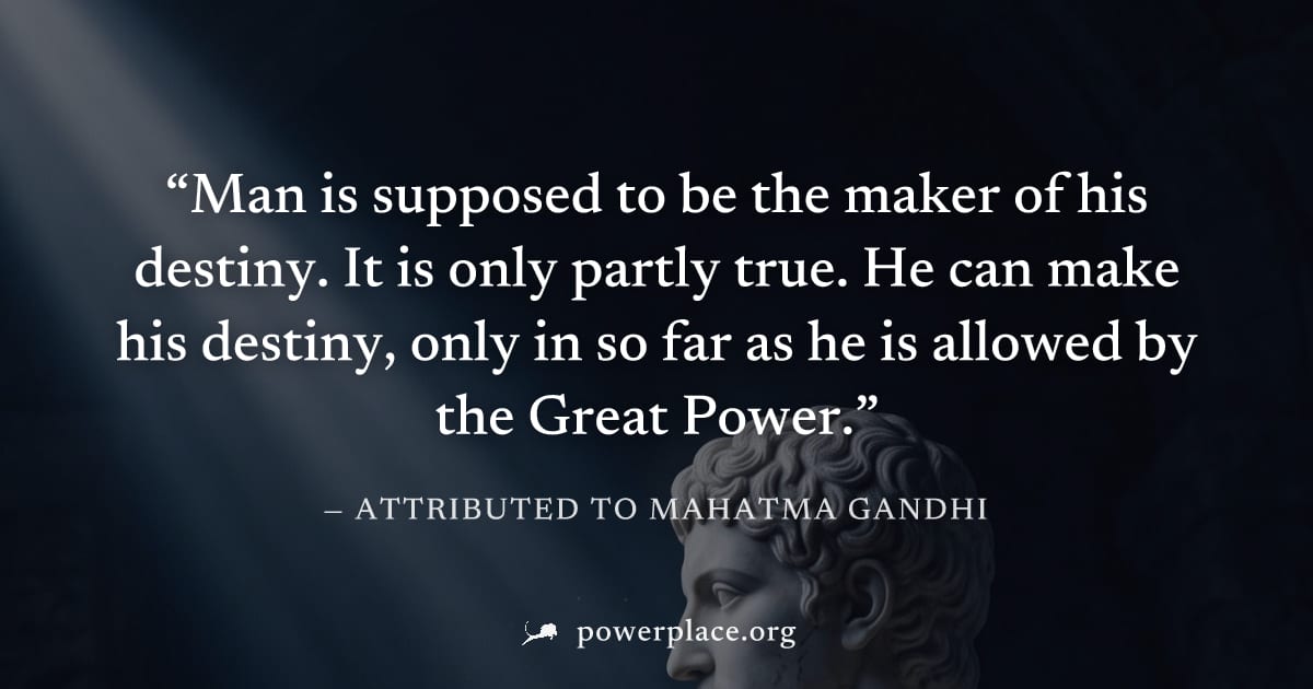 "Man is supposed to be the maker of his destiny. It is only partly true. He can make his destiny, only in so far as he is allowed by the Great Power." — Attributed to Mahatma Gandhi