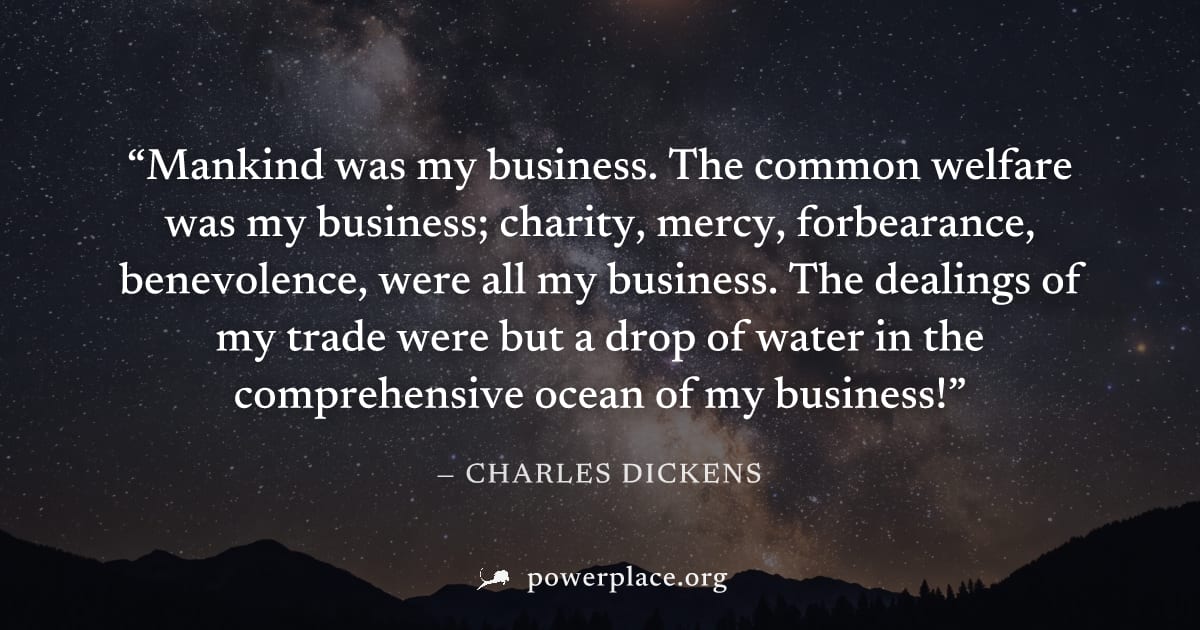 "Mankind was my business. The common welfare was my business; charity, mercy, forbearance, benevolence, were all my business. The dealings of my trade were but a drop of water in the comprehensive oce