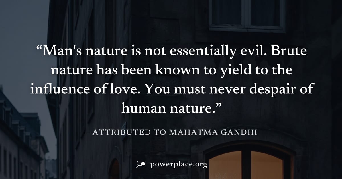"Man's nature is not essentially evil. Brute nature has been known to yield to the influence of love. You must never despair of human nature." — Attributed to Mahatma Gandhi