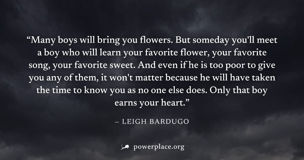 "Many boys will bring you flowers. But someday you'll meet a boy who will learn your favorite flower, your favorite song, your favorite sweet. And even if he is too poor to give you any of them, it wo