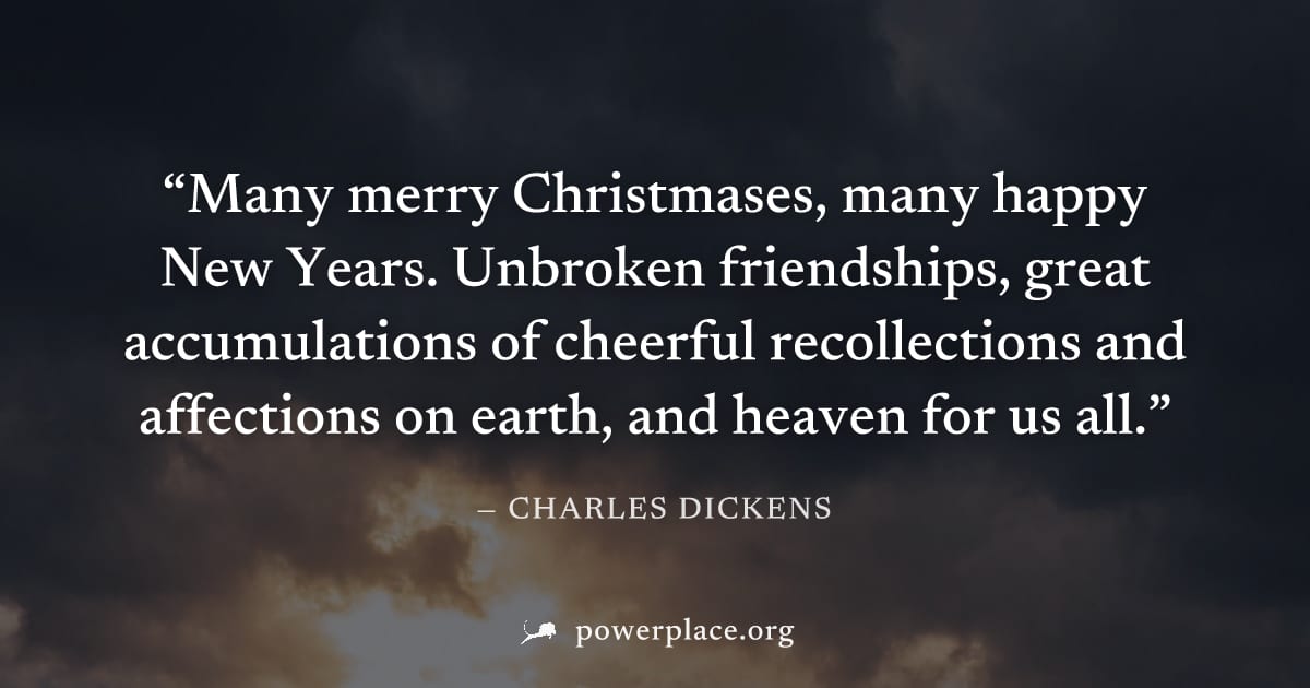 "Many merry Christmases, many happy New Years. Unbroken friendships, great accumulations of cheerful recollections and affections on earth, and heaven for us all." — Charles Dickens