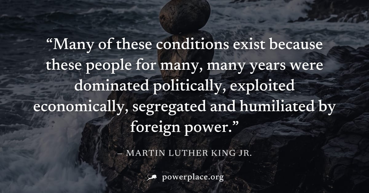 "Many of these conditions exist because these people for many, many years were dominated politically, exploited economically, segregated and humiliated by foreign power." — Martin Luther King Jr.