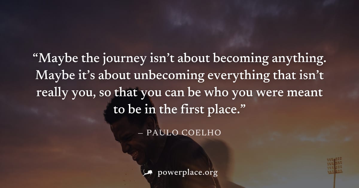 "Maybe the journey isn’t about becoming anything. Maybe it’s about unbecoming everything that isn’t really you, so that you can be who you were meant to be in the first place." — Paulo Coelho