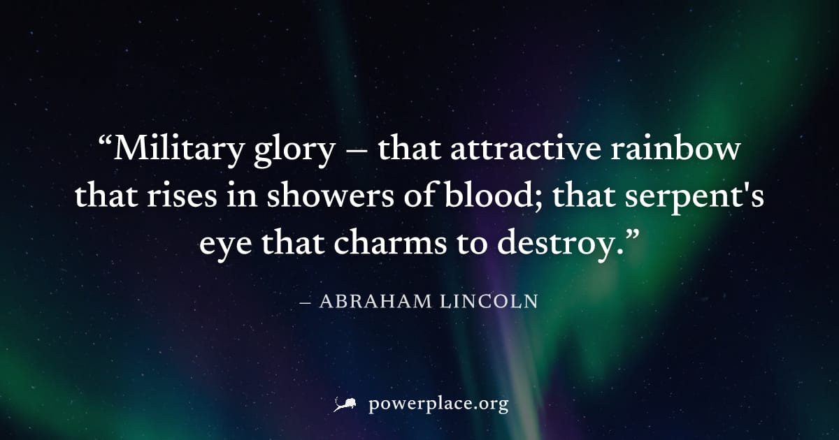 "Military glory — that attractive rainbow that rises in showers of blood; that serpent's eye that charms to destroy." — Abraham Lincoln