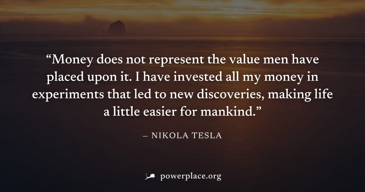"Money does not represent the value men have placed upon it. I have invested all my money in experiments that led to new discoveries, making life a little easier for mankind." — Nikola Tesla